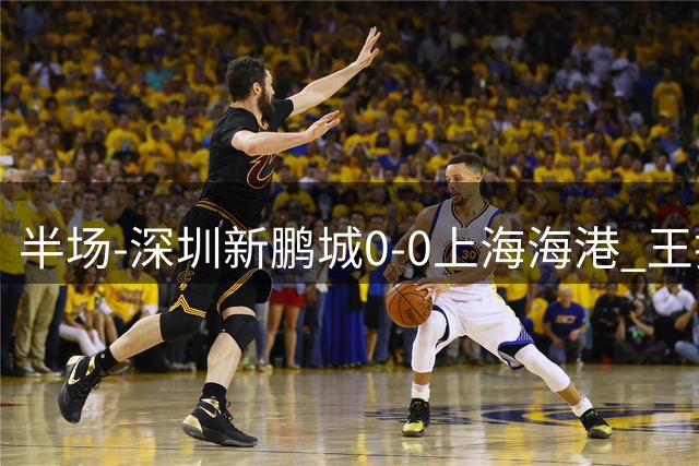 半场-深圳新鹏城0-0上海海港 王振澳染黄下轮停赛 安佩姆失单刀